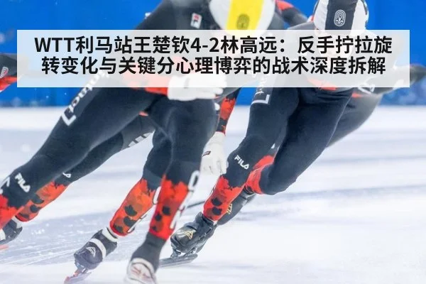 WTT利马站王楚钦4-2林高远:反手拧拉旋转变化与关键分心理博弈的战术深度拆解