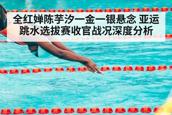 全红婵陈芋汐一金一银悬念 亚运跳水选拔赛收官战况深度分析